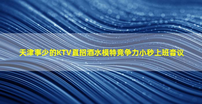天津事少的KTV直招酒水模特竞争力小秒上班音议